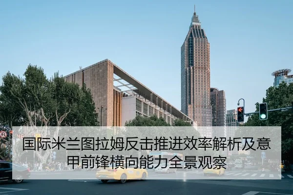 国际米兰图拉姆反击推进效率解析及意甲前锋横向能力全景观察