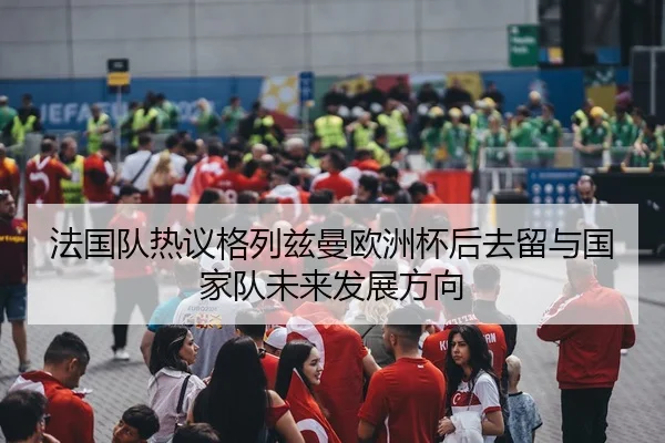 法国队热议格列兹曼欧洲杯后去留与国家队未来发展方向