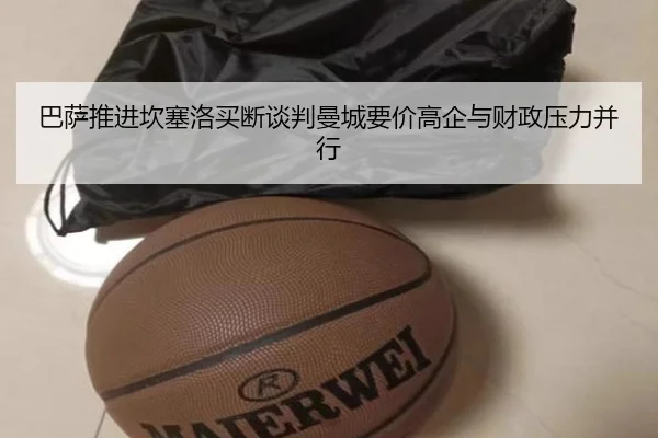 巴萨推进坎塞洛买断谈判曼城要价高企与财政压力并行