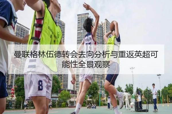 曼联格林伍德转会去向分析与重返英超可能性全景观察