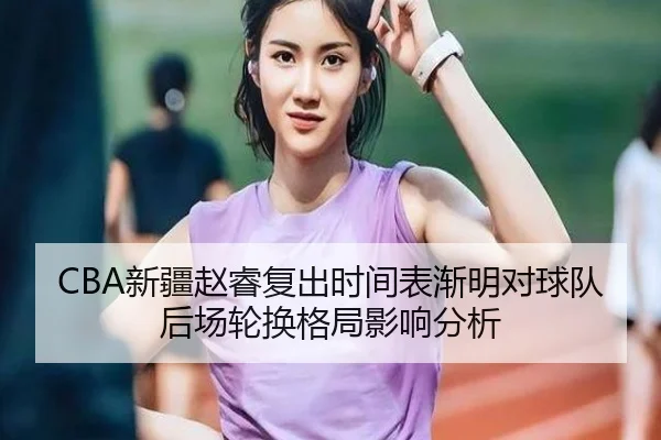 CBA新疆赵睿复出时间表渐明对球队后场轮换格局影响分析