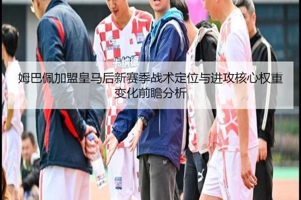 姆巴佩加盟皇马后新赛季战术定位与进攻核心权重变化前瞻分析