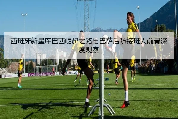 西班牙新星库巴西崛起之路与巴萨后防接班人前景深度观察