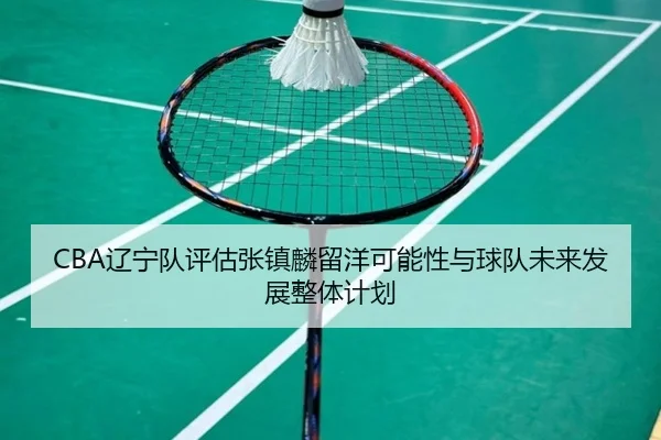 CBA辽宁队评估张镇麟留洋可能性与球队未来发展整体计划
